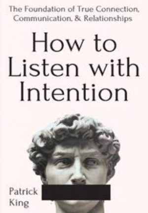How To Listen With Intention: The Foundation of True Connection, Communication, and Relationships